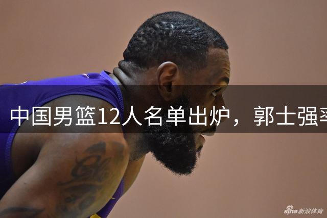 中国男篮12人名单出炉，郭士强率队迎战卡塔尔