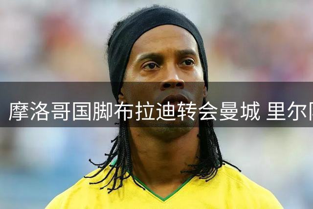 摩洛哥国脚布拉迪转会曼城 里尔队友集体送祝福