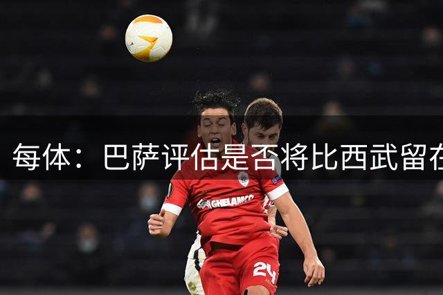 每体：巴萨评估是否将比西武留在一线队，弗里克将做最后决定