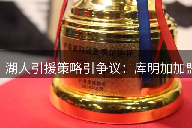 湖人引援策略引争议：库明加加盟恐打乱格兰姆斯千万合同计划