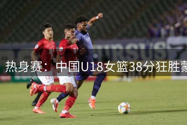 热身赛：中国U18女篮38分狂胜蒙古 12人全得分+单节只丢5分