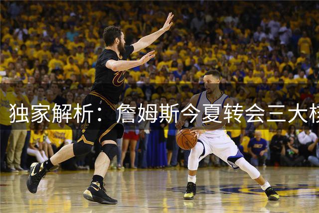独家解析：詹姆斯今夏转会三大核心诉求曝光 快乐与冠军成关键因素