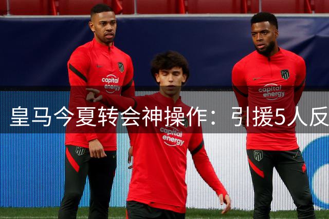 皇马今夏转会神操作：引援5人反赚1亿 79岁弗爷再显商业鬼才