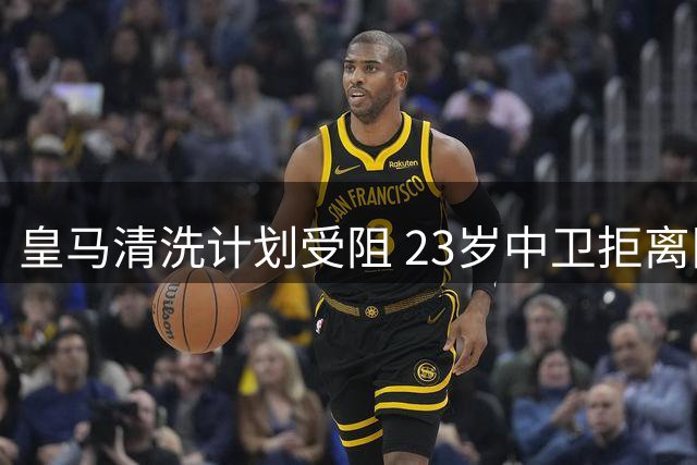 皇马清洗计划受阻 23岁中卫拒离队引爆更衣室危机