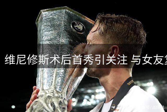 维尼修斯术后首秀引关注 与女友复合后同框亮相健身房开业