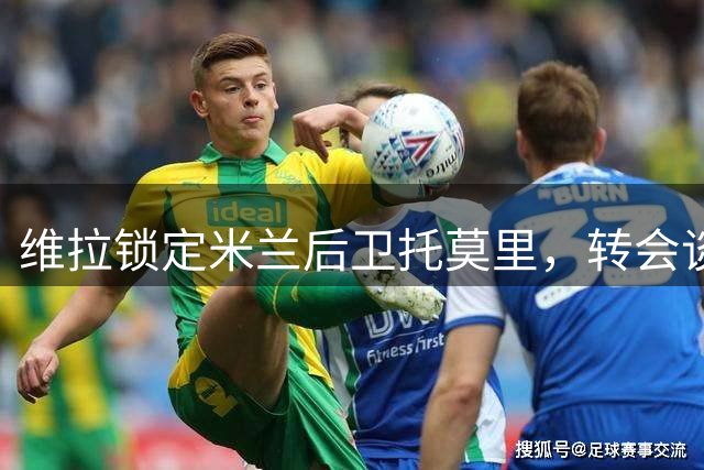维拉锁定米兰后卫托莫里，转会谈判正在进行