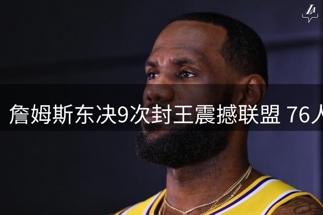 詹姆斯东决9次封王震撼联盟 76人22年东决荒何时终结？