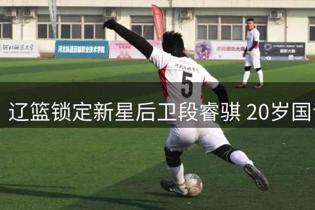 辽篮锁定新星后卫段睿骐 20岁国青核心或成赵继伟接班人