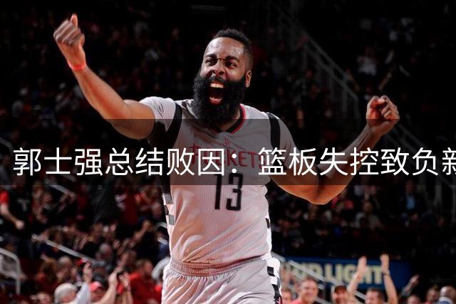 郭士强总结败因：篮板失控致负新西兰 杨瀚森回归成关键