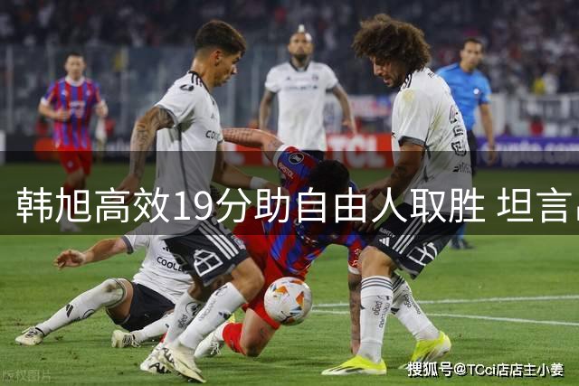 韩旭高效19分助自由人取胜 坦言出手果决心态轻松