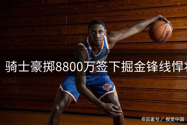 骑士豪掷8800万签下掘金锋线悍将 这笔重磅交易将如何改变东部格局？