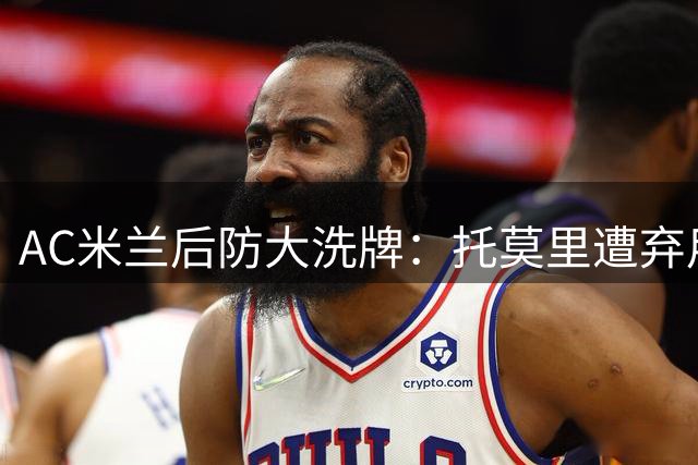 AC米兰后防大洗牌：托莫里遭弃用 两大新援锁定西甲意甲强援