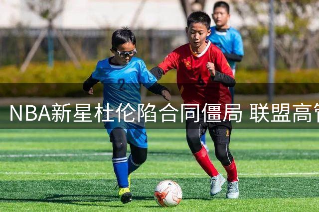 NBA新星杜伦陷合同僵局 联盟高管警告：接受资质报价或毁职业生涯