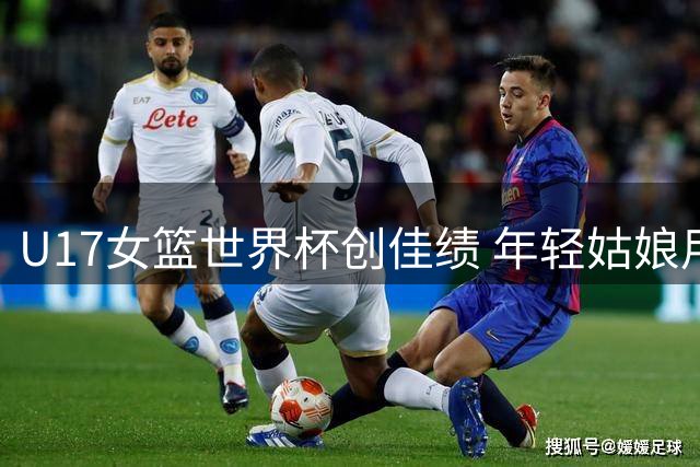 U17女篮世界杯创佳绩 年轻姑娘用拼搏书写青春答卷